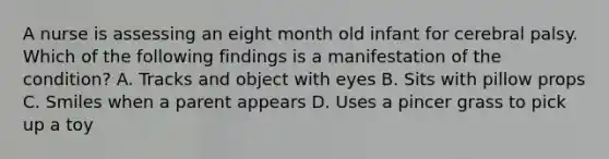 A nurse is assessing an eight month old infant for cerebral palsy. Which of the following findings is a manifestation of the condition? A. Tracks and object with eyes B. Sits with pillow props C. Smiles when a parent appears D. Uses a pincer grass to pick up a toy