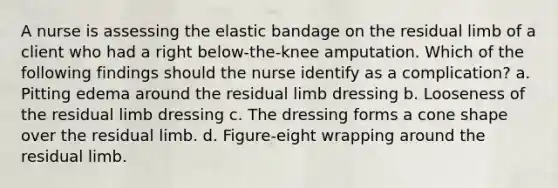 A nurse is assessing the elastic bandage on the residual limb of a client who had a right below-the-knee amputation. Which of the following findings should the nurse identify as a complication? a. Pitting edema around the residual limb dressing b. Looseness of the residual limb dressing c. The dressing forms a cone shape over the residual limb. d. Figure-eight wrapping around the residual limb.