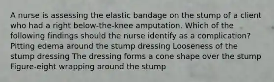 A nurse is assessing the elastic bandage on the stump of a client who had a right below-the-knee amputation. Which of the following findings should the nurse identify as a complication? Pitting edema around the stump dressing Looseness of the stump dressing The dressing forms a cone shape over the stump Figure-eight wrapping around the stump