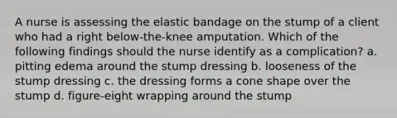 A nurse is assessing the elastic bandage on the stump of a client who had a right below-the-knee amputation. Which of the following findings should the nurse identify as a complication? a. pitting edema around the stump dressing b. looseness of the stump dressing c. the dressing forms a cone shape over the stump d. figure-eight wrapping around the stump