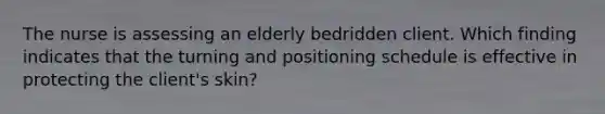 The nurse is assessing an elderly bedridden client. Which finding indicates that the turning and positioning schedule is effective in protecting the client's skin?