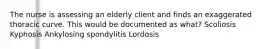 The nurse is assessing an elderly client and finds an exaggerated thoracic curve. This would be documented as what? Scoliosis Kyphosis Ankylosing spondylitis Lordosis