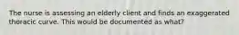 The nurse is assessing an elderly client and finds an exaggerated thoracic curve. This would be documented as what?