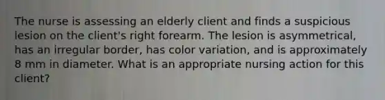 The nurse is assessing an elderly client and finds a suspicious lesion on the client's right forearm. The lesion is asymmetrical, has an irregular border, has color variation, and is approximately 8 mm in diameter. What is an appropriate nursing action for this client?