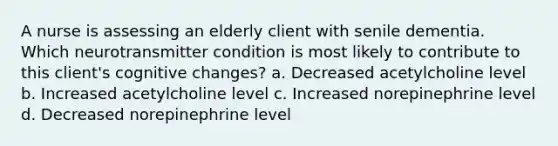 A nurse is assessing an elderly client with senile dementia. Which neurotransmitter condition is most likely to contribute to this client's cognitive changes? a. Decreased acetylcholine level b. Increased acetylcholine level c. Increased norepinephrine level d. Decreased norepinephrine level