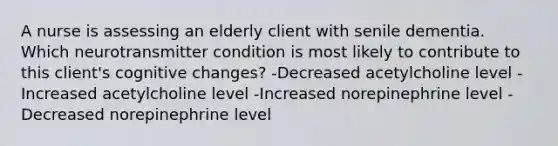 A nurse is assessing an elderly client with senile dementia. Which neurotransmitter condition is most likely to contribute to this client's cognitive changes? -Decreased acetylcholine level -Increased acetylcholine level -Increased norepinephrine level -Decreased norepinephrine level