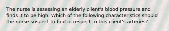 The nurse is assessing an elderly client's blood pressure and finds it to be high. Which of the following characteristics should the nurse suspect to find in respect to this client's arteries?