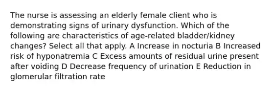 The nurse is assessing an elderly female client who is demonstrating signs of urinary dysfunction. Which of the following are characteristics of age-related bladder/kidney changes? Select all that apply. A Increase in nocturia B Increased risk of hyponatremia C Excess amounts of residual urine present after voiding D Decrease frequency of urination E Reduction in glomerular filtration rate