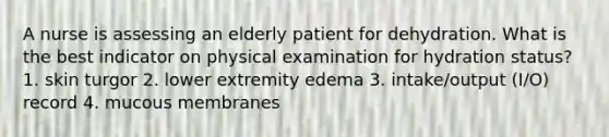 A nurse is assessing an elderly patient for dehydration. What is the best indicator on physical examination for hydration status? 1. skin turgor 2. lower extremity edema 3. intake/output (I/O) record 4. mucous membranes