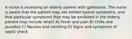 A nurse is assessing an elderly patient with gallstones. The nurse is aware that the patient may not exhibit typical symptoms, and that particular symptoms that may be exhibited in the elderly patient may include what? A) Fever and pain B) Chills and jaundice C) Nausea and vomiting D) Signs and symptoms of septic shock