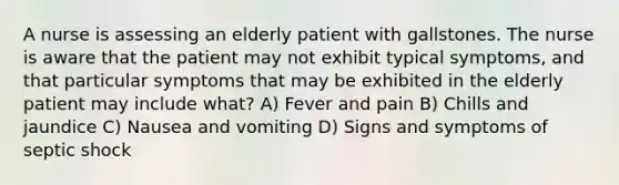 A nurse is assessing an elderly patient with gallstones. The nurse is aware that the patient may not exhibit typical symptoms, and that particular symptoms that may be exhibited in the elderly patient may include what? A) Fever and pain B) Chills and jaundice C) Nausea and vomiting D) Signs and symptoms of septic shock