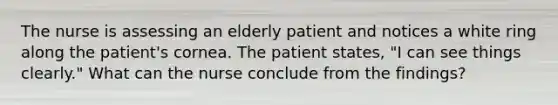 The nurse is assessing an elderly patient and notices a white ring along the patient's cornea. The patient states, "I can see things clearly." What can the nurse conclude from the findings?