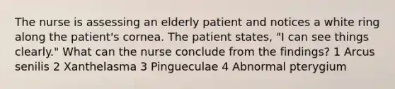 The nurse is assessing an elderly patient and notices a white ring along the patient's cornea. The patient states, "I can see things clearly." What can the nurse conclude from the findings? 1 Arcus senilis 2 Xanthelasma 3 Pingueculae 4 Abnormal pterygium