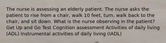 The nurse is assessing an elderly patient. The nurse asks the patient to rise from a chair, walk 10 feet, turn, walk back to the chair, and sit down. What is the nurse observing in the patient? Get Up and Go Test Cognition assessment Activities of daily living (ADL) Instrumental activities of daily living (IADL)