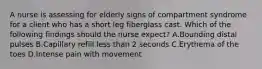 A nurse is assessing for elderly signs of compartment syndrome for a client who has a short leg fiberglass cast. Which of the following findings should the nurse expect? A.Bounding distal pulses B.Capillary refill less than 2 seconds C.Erythema of the toes D.Intense pain with movement