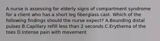 A nurse is assessing for elderly signs of compartment syndrome for a client who has a short leg fiberglass cast. Which of the following findings should the nurse expect? A.Bounding distal pulses B.Capillary refill less than 2 seconds C.Erythema of the toes D.Intense pain with movement