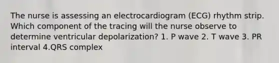 The nurse is assessing an electrocardiogram (ECG) rhythm strip. Which component of the tracing will the nurse observe to determine ventricular depolarization? 1. P wave 2. T wave 3. PR interval 4.QRS complex