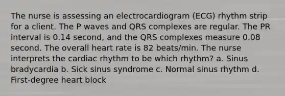 The nurse is assessing an electrocardiogram (ECG) rhythm strip for a client. The P waves and QRS complexes are regular. The PR interval is 0.14 second, and the QRS complexes measure 0.08 second. The overall heart rate is 82 beats/min. The nurse interprets the cardiac rhythm to be which rhythm? a. Sinus bradycardia b. Sick sinus syndrome c. Normal sinus rhythm d. First-degree heart block