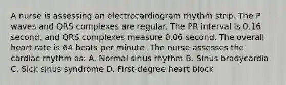 A nurse is assessing an electrocardiogram rhythm strip. The P waves and QRS complexes are regular. The PR interval is 0.16 second, and QRS complexes measure 0.06 second. The overall heart rate is 64 beats per minute. The nurse assesses the cardiac rhythm as: A. Normal sinus rhythm B. Sinus bradycardia C. Sick sinus syndrome D. First-degree heart block