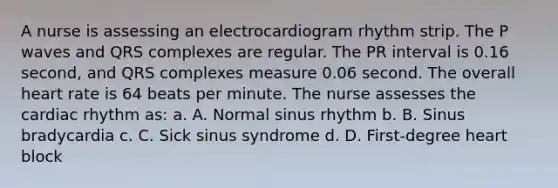 A nurse is assessing an electrocardiogram rhythm strip. The P waves and QRS complexes are regular. The PR interval is 0.16 second, and QRS complexes measure 0.06 second. The overall heart rate is 64 beats per minute. The nurse assesses the cardiac rhythm as: a. A. Normal sinus rhythm b. B. Sinus bradycardia c. C. Sick sinus syndrome d. D. First-degree heart block