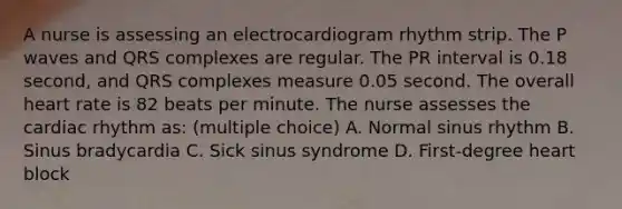 A nurse is assessing an electrocardiogram rhythm strip. The P waves and QRS complexes are regular. The PR interval is 0.18 second, and QRS complexes measure 0.05 second. The overall heart rate is 82 beats per minute. The nurse assesses the cardiac rhythm as: (multiple choice) A. Normal sinus rhythm B. Sinus bradycardia C. Sick sinus syndrome D. First-degree heart block