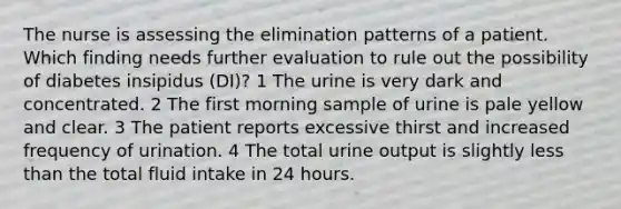 The nurse is assessing the elimination patterns of a patient. Which finding needs further evaluation to rule out the possibility of diabetes insipidus (DI)? 1 The urine is very dark and concentrated. 2 The first morning sample of urine is pale yellow and clear. 3 The patient reports excessive thirst and increased frequency of urination. 4 The total urine output is slightly <a href='https://www.questionai.com/knowledge/k7BtlYpAMX-less-than' class='anchor-knowledge'>less than</a> the total fluid intake in 24 hours.