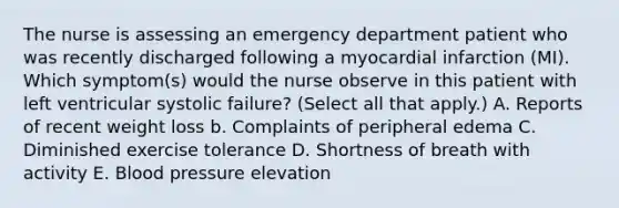 The nurse is assessing an emergency department patient who was recently discharged following a myocardial infarction (MI). Which symptom(s) would the nurse observe in this patient with left ventricular systolic failure? (Select all that apply.) A. Reports of recent weight loss b. Complaints of peripheral edema C. Diminished exercise tolerance D. Shortness of breath with activity E. Blood pressure elevation