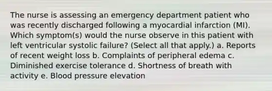 The nurse is assessing an emergency department patient who was recently discharged following a myocardial infarction (MI). Which symptom(s) would the nurse observe in this patient with left ventricular systolic failure? (Select all that apply.) a. Reports of recent weight loss b. Complaints of peripheral edema c. Diminished exercise tolerance d. Shortness of breath with activity e. Blood pressure elevation