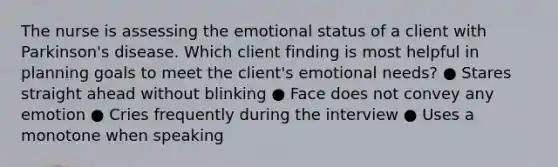 The nurse is assessing the emotional status of a client with Parkinson's disease. Which client finding is most helpful in planning goals to meet the client's emotional needs? ● Stares straight ahead without blinking ● Face does not convey any emotion ● Cries frequently during the interview ● Uses a monotone when speaking