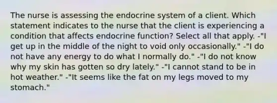 The nurse is assessing the endocrine system of a client. Which statement indicates to the nurse that the client is experiencing a condition that affects endocrine function? Select all that apply. -"I get up in the middle of the night to void only occasionally." -"I do not have any energy to do what I normally do." -"I do not know why my skin has gotten so dry lately." -"I cannot stand to be in hot weather." -"It seems like the fat on my legs moved to my stomach."