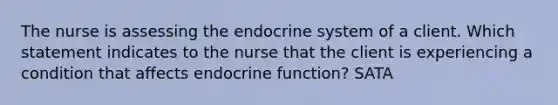 The nurse is assessing the endocrine system of a client. Which statement indicates to the nurse that the client is experiencing a condition that affects endocrine function? SATA