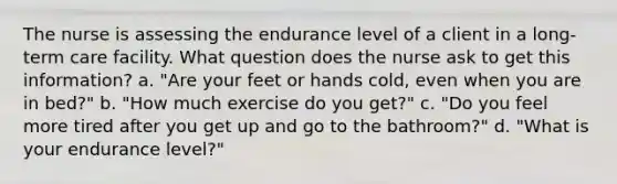 The nurse is assessing the endurance level of a client in a long-term care facility. What question does the nurse ask to get this information? a. "Are your feet or hands cold, even when you are in bed?" b. "How much exercise do you get?" c. "Do you feel more tired after you get up and go to the bathroom?" d. "What is your endurance level?"