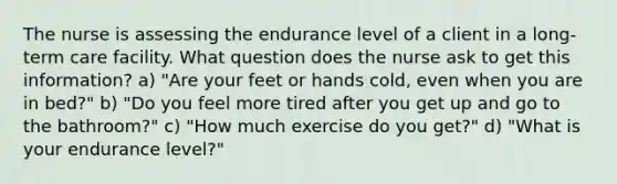 The nurse is assessing the endurance level of a client in a long-term care facility. What question does the nurse ask to get this information? a) "Are your feet or hands cold, even when you are in bed?" b) "Do you feel more tired after you get up and go to the bathroom?" c) "How much exercise do you get?" d) "What is your endurance level?"