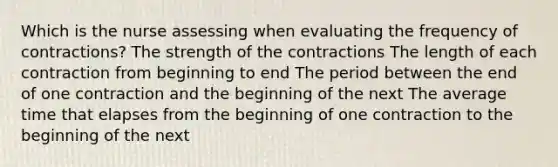 Which is the nurse assessing when evaluating the frequency of contractions? The strength of the contractions The length of each contraction from beginning to end The period between the end of one contraction and the beginning of the next The average time that elapses from the beginning of one contraction to the beginning of the next