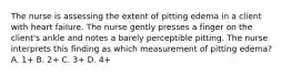 The nurse is assessing the extent of pitting edema in a client with heart failure. The nurse gently presses a finger on the client's ankle and notes a barely perceptible pitting. The nurse interprets this finding as which measurement of pitting edema? A. 1+ B. 2+ C. 3+ D. 4+