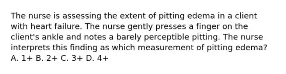 The nurse is assessing the extent of pitting edema in a client with heart failure. The nurse gently presses a finger on the client's ankle and notes a barely perceptible pitting. The nurse interprets this finding as which measurement of pitting edema? A. 1+ B. 2+ C. 3+ D. 4+