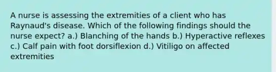 A nurse is assessing the extremities of a client who has Raynaud's disease. Which of the following findings should the nurse expect? a.) Blanching of the hands b.) Hyperactive reflexes c.) Calf pain with foot dorsiflexion d.) Vitiligo on affected extremities