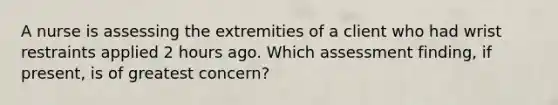 A nurse is assessing the extremities of a client who had wrist restraints applied 2 hours ago. Which assessment finding, if present, is of greatest concern?