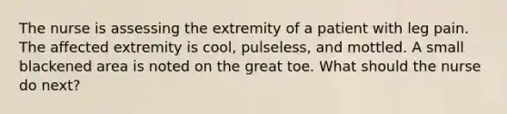 The nurse is assessing the extremity of a patient with leg pain. The affected extremity is cool, pulseless, and mottled. A small blackened area is noted on the great toe. What should the nurse do next?
