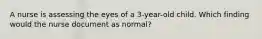 A nurse is assessing the eyes of a 3-year-old child. Which finding would the nurse document as normal?