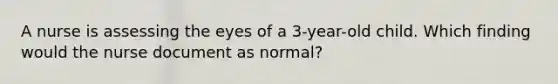 A nurse is assessing the eyes of a 3-year-old child. Which finding would the nurse document as normal?