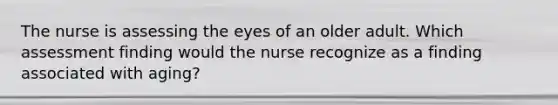 The nurse is assessing the eyes of an older adult. Which assessment finding would the nurse recognize as a finding associated with aging?