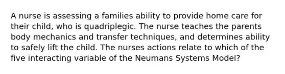 A nurse is assessing a families ability to provide home care for their child, who is quadriplegic. The nurse teaches the parents body mechanics and transfer techniques, and determines ability to safely lift the child. The nurses actions relate to which of the five interacting variable of the Neumans Systems Model?