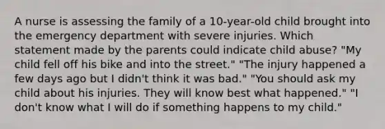 A nurse is assessing the family of a 10-year-old child brought into the emergency department with severe injuries. Which statement made by the parents could indicate child abuse? "My child fell off his bike and into the street." "The injury happened a few days ago but I didn't think it was bad." "You should ask my child about his injuries. They will know best what happened." "I don't know what I will do if something happens to my child."