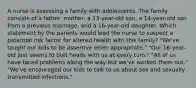 A nurse is assessing a family with adolescents. The family consists of a father, mother, a 13-year-old son, a 14-year-old son from a previous marriage, and a 16-year-old daughter. Which statement by the parents would lead the nurse to suspect a potential risk factor for altered health with this family? "We've taught our kids to be assertive when appropriate." "Our 16-year-old just seems to butt heads with us at every turn." "All of us have faced problems along the way but we've worked them out." "We've encouraged our kids to talk to us about sex and sexually transmitted infections."