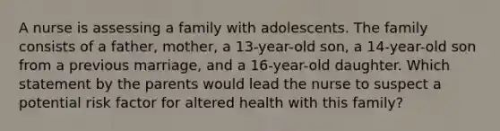 A nurse is assessing a family with adolescents. The family consists of a father, mother, a 13-year-old son, a 14-year-old son from a previous marriage, and a 16-year-old daughter. Which statement by the parents would lead the nurse to suspect a potential risk factor for altered health with this family?