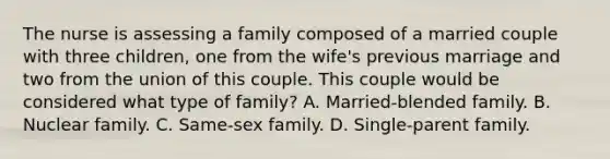 The nurse is assessing a family composed of a married couple with three children, one from the wife's previous marriage and two from the union of this couple. This couple would be considered what type of family? A. Married-blended family. B. Nuclear family. C. Same-sex family. D. Single-parent family.