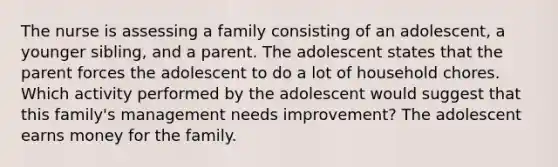 The nurse is assessing a family consisting of an adolescent, a younger sibling, and a parent. The adolescent states that the parent forces the adolescent to do a lot of household chores. Which activity performed by the adolescent would suggest that this family's management needs improvement? The adolescent earns money for the family.