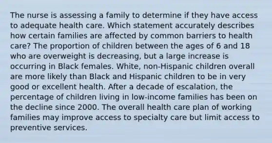 The nurse is assessing a family to determine if they have access to adequate health care. Which statement accurately describes how certain families are affected by common barriers to health care? The proportion of children between the ages of 6 and 18 who are overweight is decreasing, but a large increase is occurring in Black females. White, non-Hispanic children overall are more likely than Black and Hispanic children to be in very good or excellent health. After a decade of escalation, the percentage of children living in low-income families has been on the decline since 2000. The overall health care plan of working families may improve access to specialty care but limit access to preventive services.