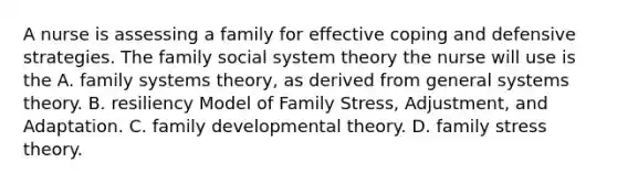 A nurse is assessing a family for effective coping and defensive strategies. The family social system theory the nurse will use is the A. family systems theory, as derived from general systems theory. B. resiliency Model of Family Stress, Adjustment, and Adaptation. C. family developmental theory. D. family stress theory.